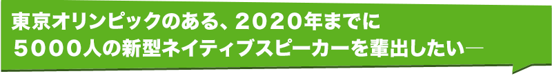 東京オリンピックのある、２０２０年までに５０００人の新型ネイティブスピーカーを輩出したい―